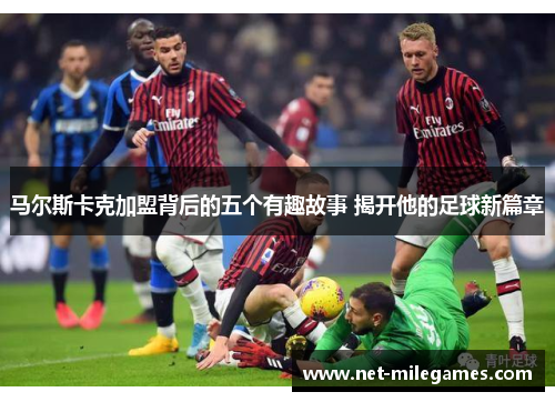 马尔斯卡克加盟背后的五个有趣故事 揭开他的足球新篇章 马尔斯卡克加盟背后的五个有趣故事 揭开他的足球新篇章